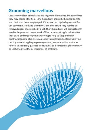 Grooming marvellous
Cats are very clean animals and like to groom themselves, but sometimes
they may need a little help. Long-haired cats should be brushed daily to
stop their coat becoming tangled. If they are not regularly groomed fur
can become matted and uncomfortable. These mats may need to be
removed under anaesthetic by a vet. Short-haired cats will probably only
need to be groomed once a week. Older cats may struggle to look after
their coats and require gentle grooming to help to keep their skin
healthy. Grooming also gives you some valuable bonding time with your
cat. If you are struggling to groom your cat, ask your vet for advice as
referral to a suitably qualified behaviourist or a competent groomer may
be useful to avoid the development of problems.
 