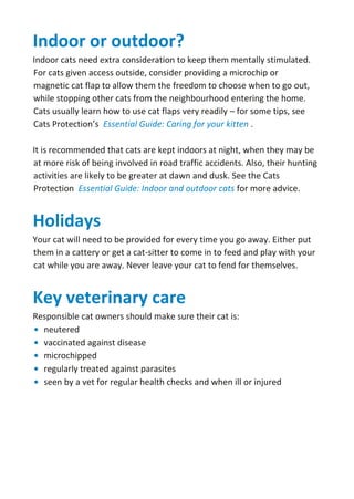 Indoor or outdoor?
Indoor cats need extra consideration to keep them mentally stimulated.
For cats given access outside, consider providing a microchip or
magnetic cat flap to allow them the freedom to choose when to go out,
while stopping other cats from the neighbourhood entering the home.
Cats usually learn how to use cat flaps very readily – for some tips, see
Cats Protection’s Essential Guide: Caring for your kitten .
It is recommended that cats are kept indoors at night, when they may be
at more risk of being involved in road traffic accidents. Also, their hunting
activities are likely to be greater at dawn and dusk. See the Cats
Protection Essential Guide: Indoor and outdoor cats for more advice.
Holidays
Your cat will need to be provided for every time you go away. Either put
them in a cattery or get a cat-sitter to come in to feed and play with your
cat while you are away. Never leave your cat to fend for themselves.
Key veterinary care
Responsible cat owners should make sure their cat is:
• neutered
• vaccinated against disease
• microchipped
• regularly treated against parasites
• seen by a vet for regular health checks and when ill or injured
 