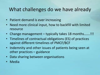 What challenges do we have already
• Patient demand is ever increasing
• Need more clinical input, how to backfill with limited
resource
• Change management – typically takes 18 months…….!!!
• Timelines of contractual obligations (ES) of practices
against different timelines of PMCF/BCF
• Indemnity and other issues of patients being seen at
other practices – guidance
• Data sharing between organisations
• Media
 