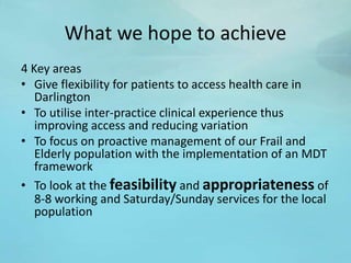 What we hope to achieve
4 Key areas
• Give flexibility for patients to access health care in
Darlington
• To utilise inter-practice clinical experience thus
improving access and reducing variation
• To focus on proactive management of our Frail and
Elderly population with the implementation of an MDT
framework
• To look at the feasibility and appropriateness of
8-8 working and Saturday/Sunday services for the local
population
 