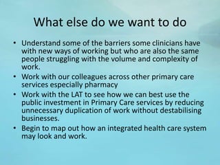 What else do we want to do
• Understand some of the barriers some clinicians have
with new ways of working but who are also the same
people struggling with the volume and complexity of
work.
• Work with our colleagues across other primary care
services especially pharmacy
• Work with the LAT to see how we can best use the
public investment in Primary Care services by reducing
unnecessary duplication of work without destabilising
businesses.
• Begin to map out how an integrated health care system
may look and work.
 