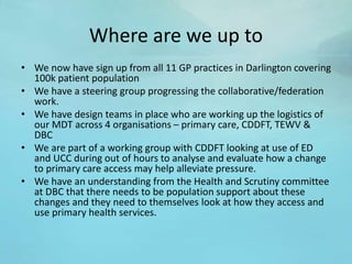 Where are we up to
• We now have sign up from all 11 GP practices in Darlington covering
100k patient population
• We have a steering group progressing the collaborative/federation
work.
• We have design teams in place who are working up the logistics of
our MDT across 4 organisations – primary care, CDDFT, TEWV &
DBC
• We are part of a working group with CDDFT looking at use of ED
and UCC during out of hours to analyse and evaluate how a change
to primary care access may help alleviate pressure.
• We have an understanding from the Health and Scrutiny committee
at DBC that there needs to be population support about these
changes and they need to themselves look at how they access and
use primary health services.
 