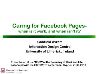 Caring for Facebook Pages-
when is it work, and when isn‟t it?
Gabriela Avram
Interaction Design Centre
University of Limerick, Ireland
Presentation at the „CSCW at the Boundary of Work and Life‟
collocated with the ECSCW‟13 conference, Cyprus, 21.09.2013
 