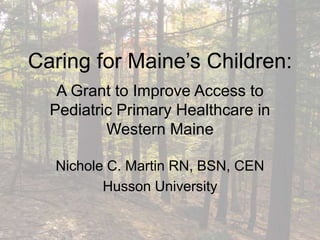 Caring for Maine’s Children:
A Grant to Improve Access to
Pediatric Primary Healthcare in
Western Maine
Nichole C. Martin RN, BSN, CEN
Husson University
 