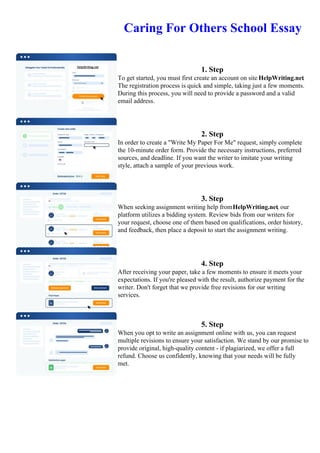 Caring For Others School Essay
1. Step
To get started, you must first create an account on site HelpWriting.net.
The registration process is quick and simple, taking just a few moments.
During this process, you will need to provide a password and a valid
email address.
2. Step
In order to create a "Write My Paper For Me" request, simply complete
the 10-minute order form. Provide the necessary instructions, preferred
sources, and deadline. If you want the writer to imitate your writing
style, attach a sample of your previous work.
3. Step
When seeking assignment writing help fromHelpWriting.net, our
platform utilizes a bidding system. Review bids from our writers for
your request, choose one of them based on qualifications, order history,
and feedback, then place a deposit to start the assignment writing.
4. Step
After receiving your paper, take a few moments to ensure it meets your
expectations. If you're pleased with the result, authorize payment for the
writer. Don't forget that we provide free revisions for our writing
services.
5. Step
When you opt to write an assignment online with us, you can request
multiple revisions to ensure your satisfaction. We stand by our promise to
provide original, high-quality content - if plagiarized, we offer a full
refund. Choose us confidently, knowing that your needs will be fully
met.
Caring For Others School Essay Caring For Others School Essay
 