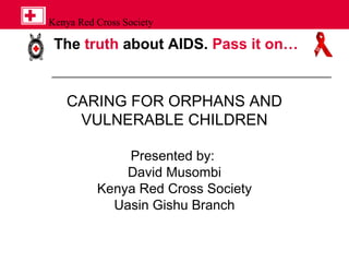 The truth about AIDS. Pass it on…
Kenya Red Cross Society
CARING FOR ORPHANS AND
VULNERABLE CHILDREN
Presented by:
David Musombi
Kenya Red Cross Society
Uasin Gishu Branch
 