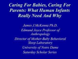 Caring For Babies, Caring For Parents: What Human Infants Really Need And Why James J.McKenna Ph.D. Edmund Joyce Professor of Anthropology Director of Mother-Baby Behavioral Sleep Laboratory University of Notre Dame Saturday Scholar Series  