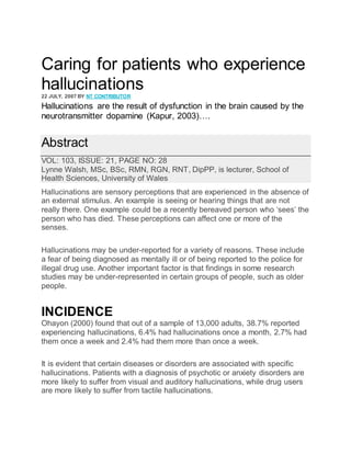 Caring for patients who experience
hallucinations
22 JULY, 2007 BY NT CONTRIBUTOR
Hallucinations are the result of dysfunction in the brain caused by the
neurotransmitter dopamine (Kapur, 2003)….
Abstract
VOL: 103, ISSUE: 21, PAGE NO: 28
Lynne Walsh, MSc, BSc, RMN, RGN, RNT, DipPP, is lecturer, School of
Health Sciences, University of Wales
Hallucinations are sensory perceptions that are experienced in the absence of
an external stimulus. An example is seeing or hearing things that are not
really there. One example could be a recently bereaved person who ‘sees’ the
person who has died. These perceptions can affect one or more of the
senses.
Hallucinations may be under-reported for a variety of reasons. These include
a fear of being diagnosed as mentally ill or of being reported to the police for
illegal drug use. Another important factor is that findings in some research
studies may be under-represented in certain groups of people, such as older
people.
INCIDENCE
Ohayon (2000) found that out of a sample of 13,000 adults, 38.7% reported
experiencing hallucinations, 6.4% had hallucinations once a month, 2.7% had
them once a week and 2.4% had them more than once a week.
It is evident that certain diseases or disorders are associated with specific
hallucinations. Patients with a diagnosis of psychotic or anxiety disorders are
more likely to suffer from visual and auditory hallucinations, while drug users
are more likely to suffer from tactile hallucinations.
 