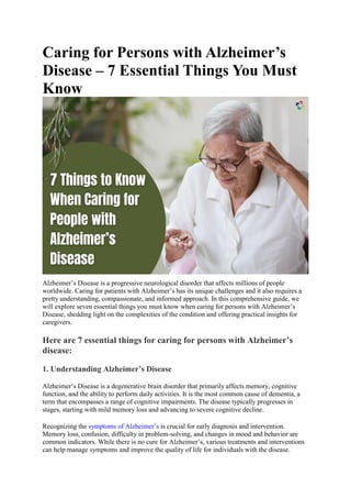 Caring for Persons with Alzheimer’s
Disease – 7 Essential Things You Must
Know
Alzheimer’s Disease is a progressive neurological disorder that affects millions of people
worldwide. Caring for patients with Alzheimer’s has its unique challenges and it also requires a
pretty understanding, compassionate, and informed approach. In this comprehensive guide, we
will explore seven essential things you must know when caring for persons with Alzheimer’s
Disease, shedding light on the complexities of the condition and offering practical insights for
caregivers.
Here are 7 essential things for caring for persons with Alzheimer’s
disease:
1. Understanding Alzheimer’s Disease
Alzheimer’s Disease is a degenerative brain disorder that primarily affects memory, cognitive
function, and the ability to perform daily activities. It is the most common cause of dementia, a
term that encompasses a range of cognitive impairments. The disease typically progresses in
stages, starting with mild memory loss and advancing to severe cognitive decline.
Recognizing the symptoms of Alzheimer’s is crucial for early diagnosis and intervention.
Memory loss, confusion, difficulty in problem-solving, and changes in mood and behavior are
common indicators. While there is no cure for Alzheimer’s, various treatments and interventions
can help manage symptoms and improve the quality of life for individuals with the disease.
 
