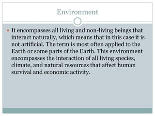 Environment
 It encompasses all living and non-living beings that
interact naturally, which means that in this case it is
not artificial. The term is most often applied to the
Earth or some parts of the Earth. This environment
encompasses the interaction of all living species,
climate, and natural resources that affect human
survival and economic activity.
 
