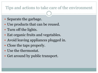Tips and actions to take care of the environment
 Separate the garbage.
 Use products that can be reused.
 Turn off the lights.
 Eat organic fruits and vegetables.
 Avoid leaving appliances plugged in.
 Close the taps properly.
 Use the thermostat.
 Get around by public transport.
 
