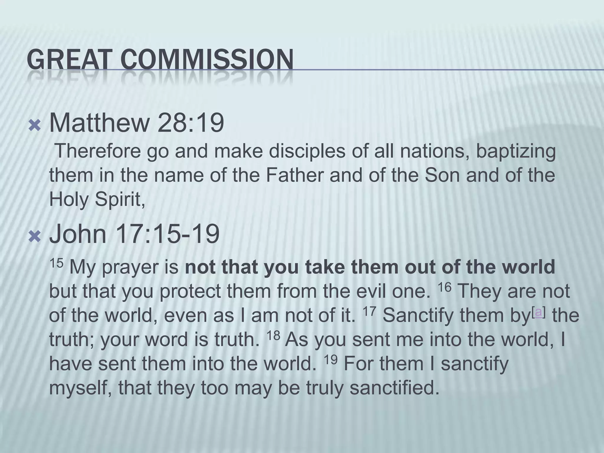 GREAT COMMISSION

   Matthew 28:19
     Therefore go and make disciples of all nations, baptizing
    them in the name of the Father and of the Son and of the
    Holy Spirit,
   John 17:15-19
    15 My prayer is not that you take them out of the world
    but that you protect them from the evil one. 16 They are not
    of the world, even as I am not of it. 17 Sanctify them by[a] the
    truth; your word is truth. 18 As you sent me into the world, I
    have sent them into the world. 19 For them I sanctify
    myself, that they too may be truly sanctified.
 