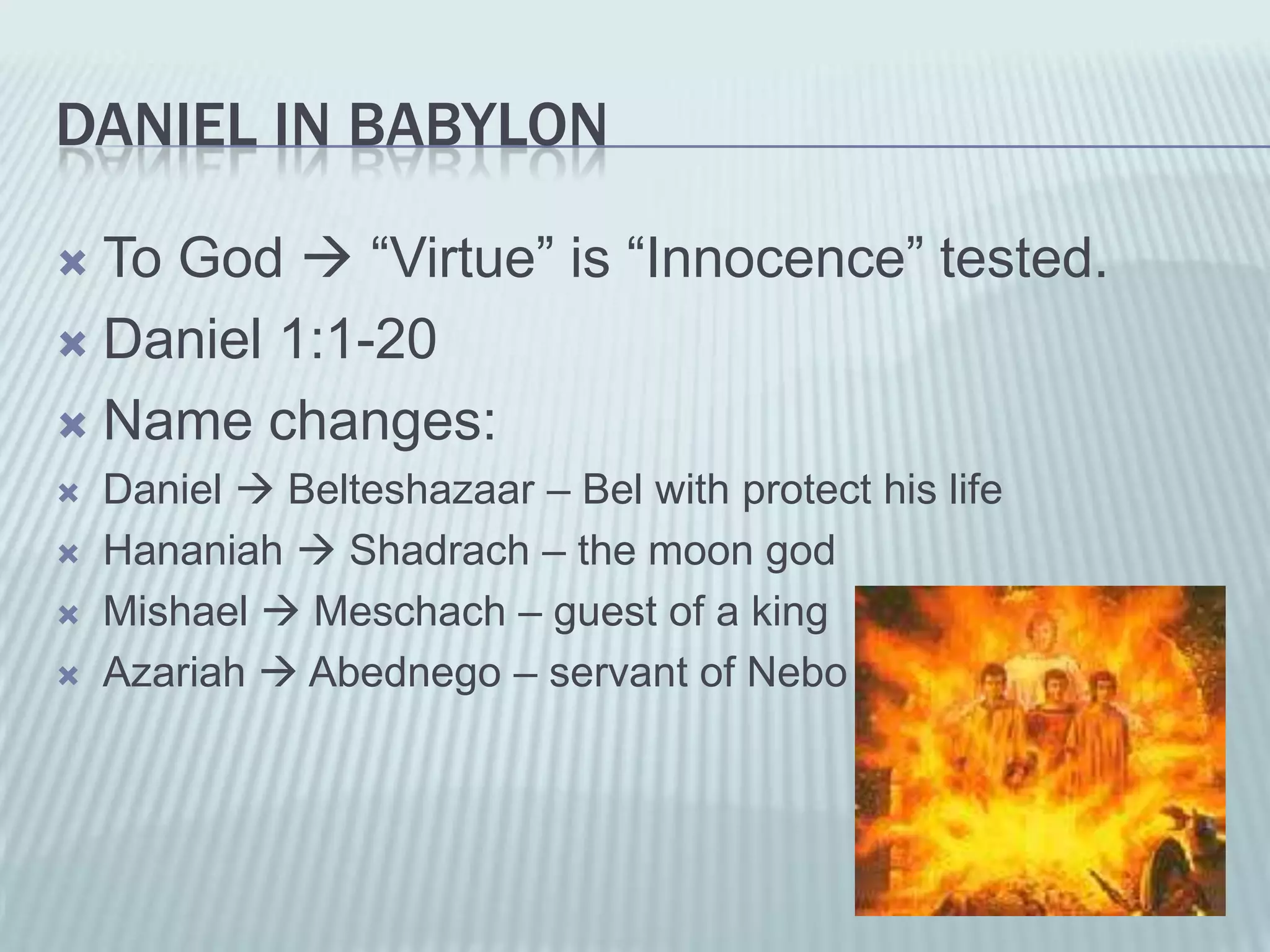 DANIEL IN BABYLON

 To God  “Virtue” is “Innocence” tested.
 Daniel 1:1-20

 Name changes:
   Daniel  Belteshazaar – Bel with protect his life
   Hananiah  Shadrach – the moon god
   Mishael  Meschach – guest of a king
   Azariah  Abednego – servant of Nebo
 