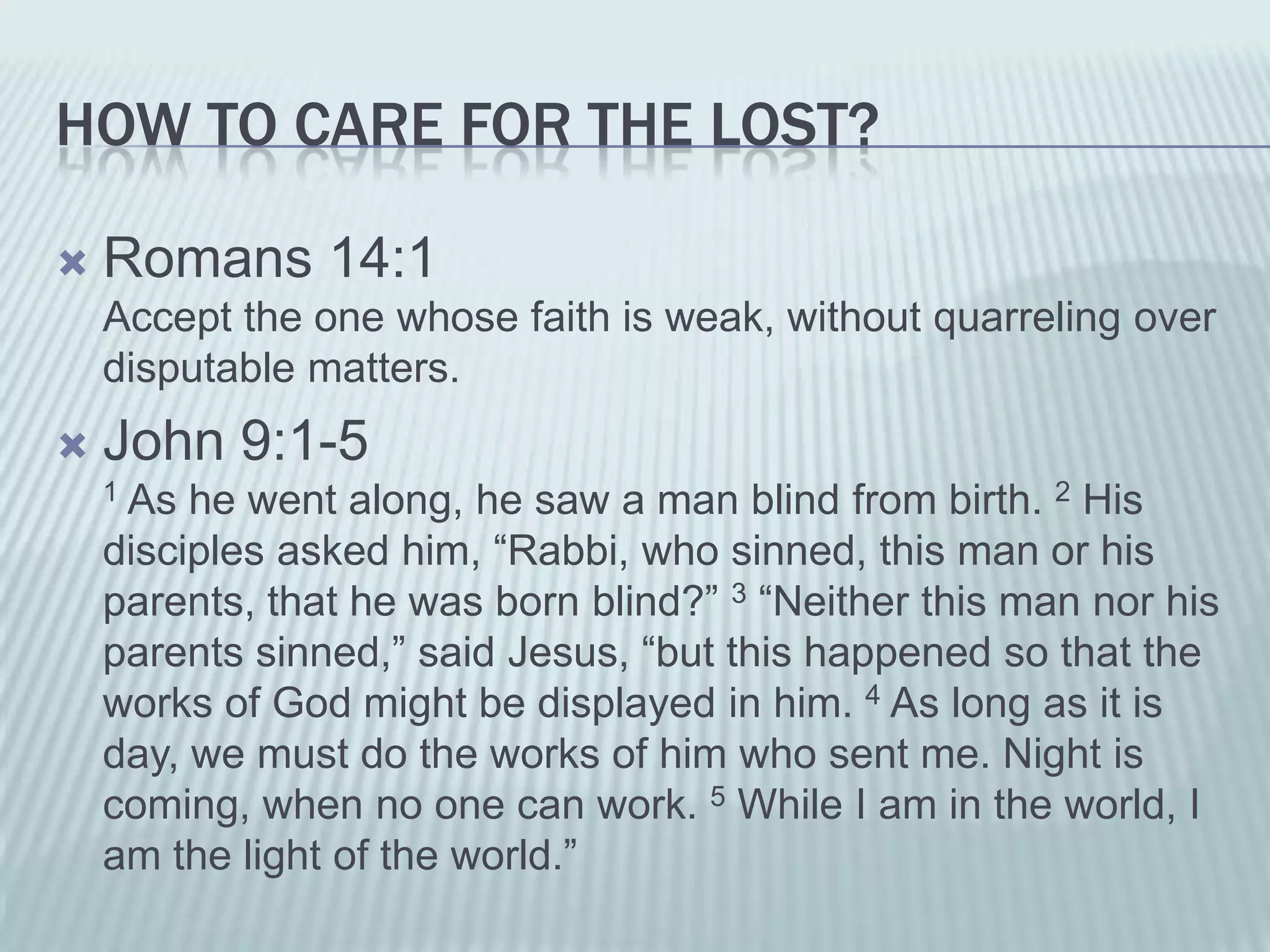 HOW TO CARE FOR THE LOST?

   Romans 14:1
    Accept the one whose faith is weak, without quarreling over
    disputable matters.
   John 9:1-5
    1As he went along, he saw a man blind from birth. 2 His
    disciples asked him, “Rabbi, who sinned, this man or his
    parents, that he was born blind?” 3 “Neither this man nor his
    parents sinned,” said Jesus, “but this happened so that the
    works of God might be displayed in him. 4 As long as it is
    day, we must do the works of him who sent me. Night is
    coming, when no one can work. 5 While I am in the world, I
    am the light of the world.”
 
