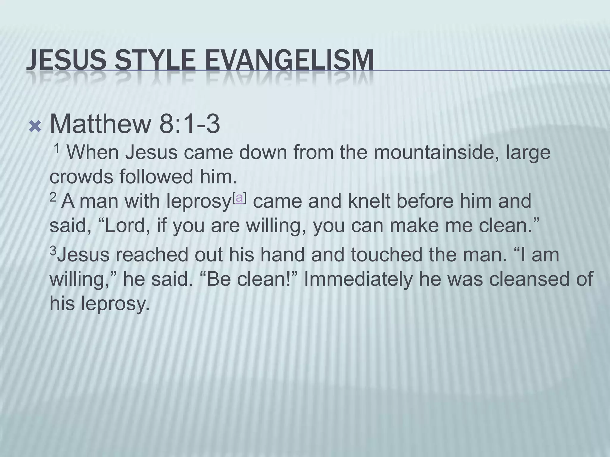 JESUS STYLE EVANGELISM

   Matthew 8:1-3
    1 When Jesus came down from the mountainside, large
    crowds followed him.
    2 A man with leprosy[a] came and knelt before him and

    said, “Lord, if you are willing, you can make me clean.”
    3Jesus reached out his hand and touched the man. “I am

    willing,” he said. “Be clean!” Immediately he was cleansed of
    his leprosy.
 