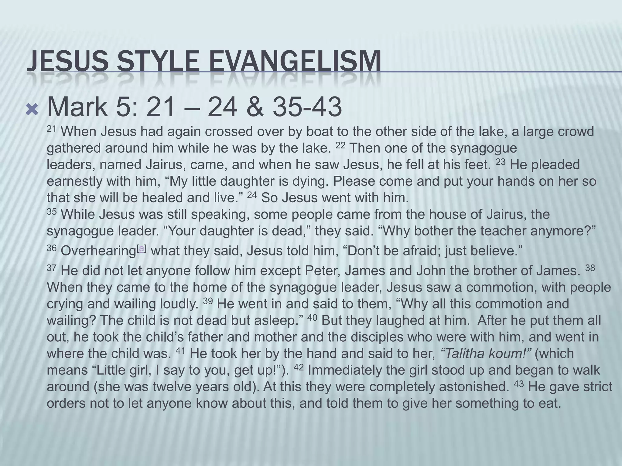 JESUS STYLE EVANGELISM
   Mark 5: 21 – 24 & 35-43
    21 When Jesus had again crossed over by boat to the other side of the lake, a large crowd
    gathered around him while he was by the lake. 22 Then one of the synagogue
    leaders, named Jairus, came, and when he saw Jesus, he fell at his feet. 23 He pleaded
    earnestly with him, “My little daughter is dying. Please come and put your hands on her so
    that she will be healed and live.” 24 So Jesus went with him.
    35 While Jesus was still speaking, some people came from the house of Jairus, the

    synagogue leader. “Your daughter is dead,” they said. “Why bother the teacher anymore?”
    36 Overhearing[a] what they said, Jesus told him, “Don’t be afraid; just believe.”

    37 He did not let anyone follow him except Peter, James and John the brother of James. 38

    When they came to the home of the synagogue leader, Jesus saw a commotion, with people
    crying and wailing loudly. 39 He went in and said to them, “Why all this commotion and
    wailing? The child is not dead but asleep.” 40 But they laughed at him. After he put them all
    out, he took the child’s father and mother and the disciples who were with him, and went in
    where the child was. 41 He took her by the hand and said to her, “Talitha koum!” (which
    means “Little girl, I say to you, get up!”). 42 Immediately the girl stood up and began to walk
    around (she was twelve years old). At this they were completely astonished. 43 He gave strict
    orders not to let anyone know about this, and told them to give her something to eat.
 