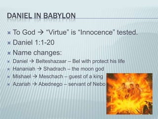 DANIEL IN BABYLON

 To God  “Virtue” is “Innocence” tested.
 Daniel 1:1-20

 Name changes:
   Daniel  Belteshazaar – Bel with protect his life
   Hananiah  Shadrach – the moon god
   Mishael  Meschach – guest of a king
   Azariah  Abednego – servant of Nebo
 