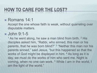HOW TO CARE FOR THE LOST?

   Romans 14:1
    Accept the one whose faith is weak, without quarreling over
    disputable matters.
   John 9:1-5
    1As he went along, he saw a man blind from birth. 2 His
    disciples asked him, “Rabbi, who sinned, this man or his
    parents, that he was born blind?” 3 “Neither this man nor his
    parents sinned,” said Jesus, “but this happened so that the
    works of God might be displayed in him. 4 As long as it is
    day, we must do the works of him who sent me. Night is
    coming, when no one can work. 5 While I am in the world, I
    am the light of the world.”
 