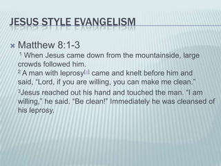 JESUS STYLE EVANGELISM

   Matthew 8:1-3
    1 When Jesus came down from the mountainside, large
    crowds followed him.
    2 A man with leprosy[a] came and knelt before him and

    said, “Lord, if you are willing, you can make me clean.”
    3Jesus reached out his hand and touched the man. “I am

    willing,” he said. “Be clean!” Immediately he was cleansed of
    his leprosy.
 