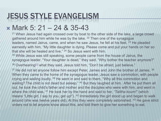 JESUS STYLE EVANGELISM
   Mark 5: 21 – 24 & 35-43
    21 When Jesus had again crossed over by boat to the other side of the lake, a large crowd
    gathered around him while he was by the lake. 22 Then one of the synagogue
    leaders, named Jairus, came, and when he saw Jesus, he fell at his feet. 23 He pleaded
    earnestly with him, “My little daughter is dying. Please come and put your hands on her so
    that she will be healed and live.” 24 So Jesus went with him.
    35 While Jesus was still speaking, some people came from the house of Jairus, the

    synagogue leader. “Your daughter is dead,” they said. “Why bother the teacher anymore?”
    36 Overhearing[a] what they said, Jesus told him, “Don’t be afraid; just believe.”

    37 He did not let anyone follow him except Peter, James and John the brother of James. 38

    When they came to the home of the synagogue leader, Jesus saw a commotion, with people
    crying and wailing loudly. 39 He went in and said to them, “Why all this commotion and
    wailing? The child is not dead but asleep.” 40 But they laughed at him. After he put them all
    out, he took the child’s father and mother and the disciples who were with him, and went in
    where the child was. 41 He took her by the hand and said to her, “Talitha koum!” (which
    means “Little girl, I say to you, get up!”). 42 Immediately the girl stood up and began to walk
    around (she was twelve years old). At this they were completely astonished. 43 He gave strict
    orders not to let anyone know about this, and told them to give her something to eat.
 