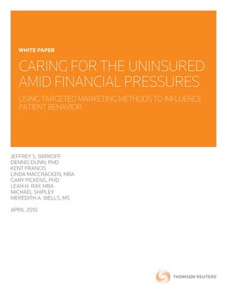 wHite PaPer


  CARING FOR THE UNINSURED
  AMID FINANCIAL PRESSURES
  USING TARGETED MARKETING METHODS TO INFLUENCE
  PATIENT BEHAVIOR




JEFFREY S. BARKOFF
DENNIS DUNN, PHD
KENT FRANCIS
LINDA MACCRACKEN, MBA
GARY PICKENS, PHD
LEAH H. RAY, MBA
MICHAEL SHIPLEY
MEREDITH A. WELLS, MS

APRIL 2010
 