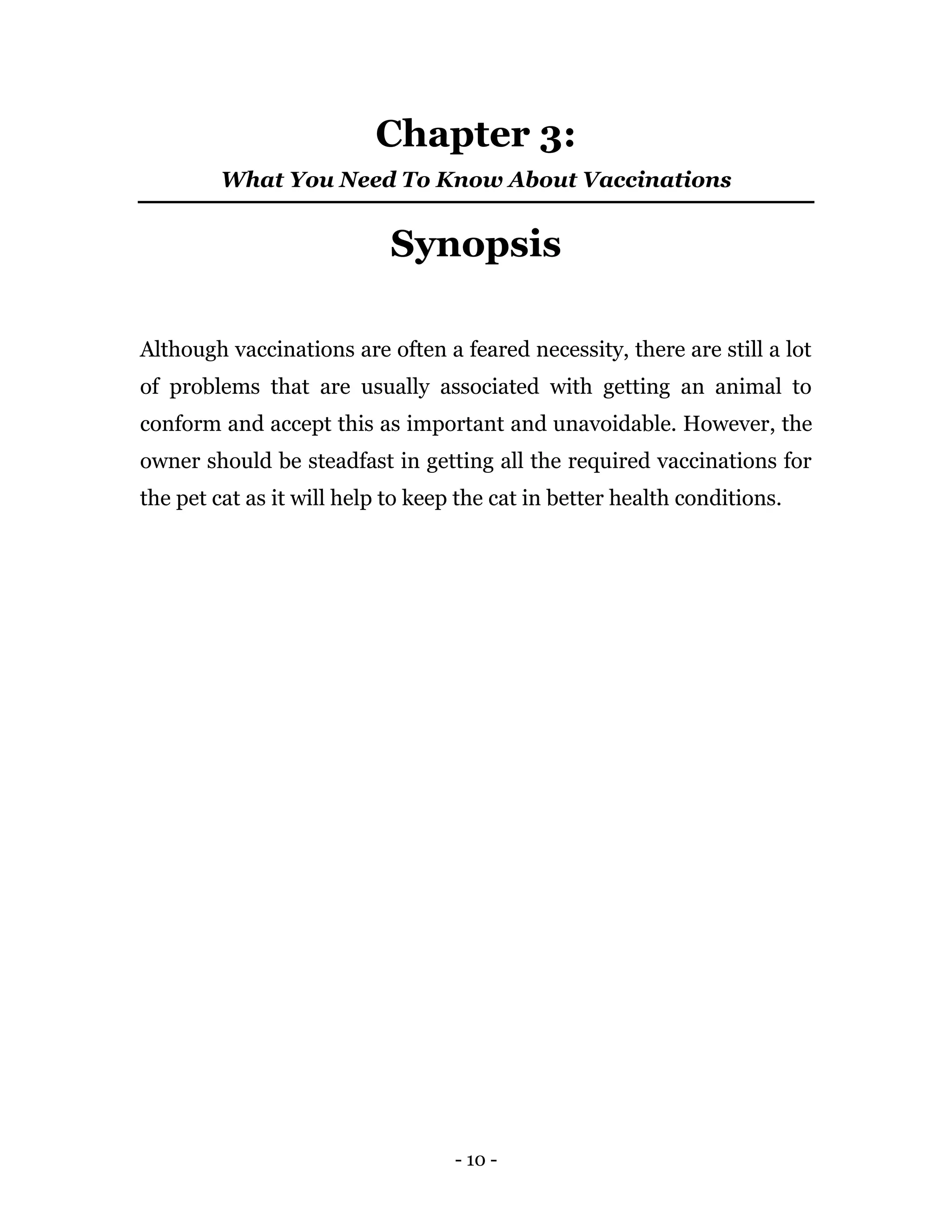 - 10 -
Chapter 3:
What You Need To Know About Vaccinations
Synopsis
Although vaccinations are often a feared necessity, there are still a lot
of problems that are usually associated with getting an animal to
conform and accept this as important and unavoidable. However, the
owner should be steadfast in getting all the required vaccinations for
the pet cat as it will help to keep the cat in better health conditions.
 