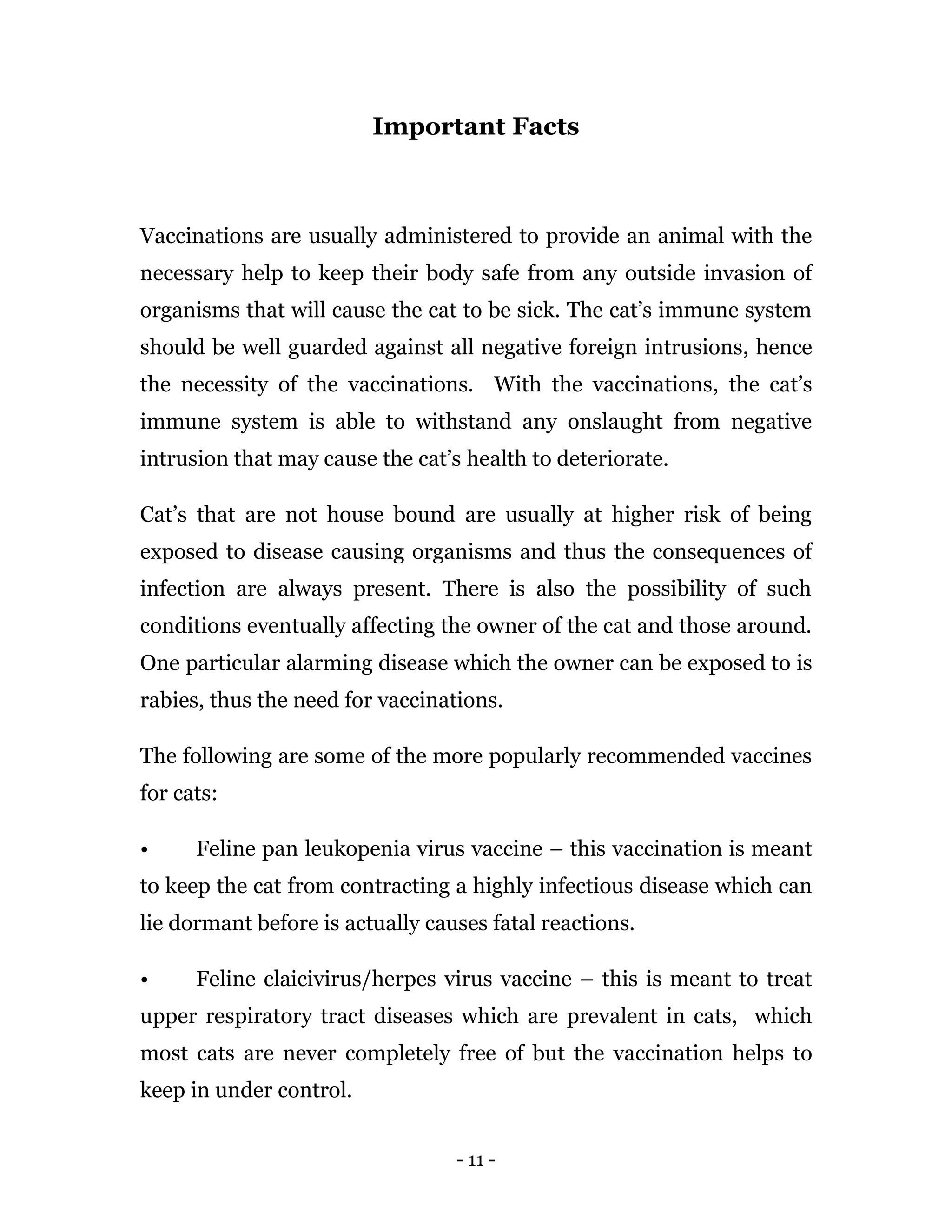 - 11 -
Important Facts
Vaccinations are usually administered to provide an animal with the
necessary help to keep their body safe from any outside invasion of
organisms that will cause the cat to be sick. The cat’s immune system
should be well guarded against all negative foreign intrusions, hence
the necessity of the vaccinations. With the vaccinations, the cat’s
immune system is able to withstand any onslaught from negative
intrusion that may cause the cat’s health to deteriorate.
Cat’s that are not house bound are usually at higher risk of being
exposed to disease causing organisms and thus the consequences of
infection are always present. There is also the possibility of such
conditions eventually affecting the owner of the cat and those around.
One particular alarming disease which the owner can be exposed to is
rabies, thus the need for vaccinations.
The following are some of the more popularly recommended vaccines
for cats:
• Feline pan leukopenia virus vaccine – this vaccination is meant
to keep the cat from contracting a highly infectious disease which can
lie dormant before is actually causes fatal reactions.
• Feline claicivirus/herpes virus vaccine – this is meant to treat
upper respiratory tract diseases which are prevalent in cats, which
most cats are never completely free of but the vaccination helps to
keep in under control.
 