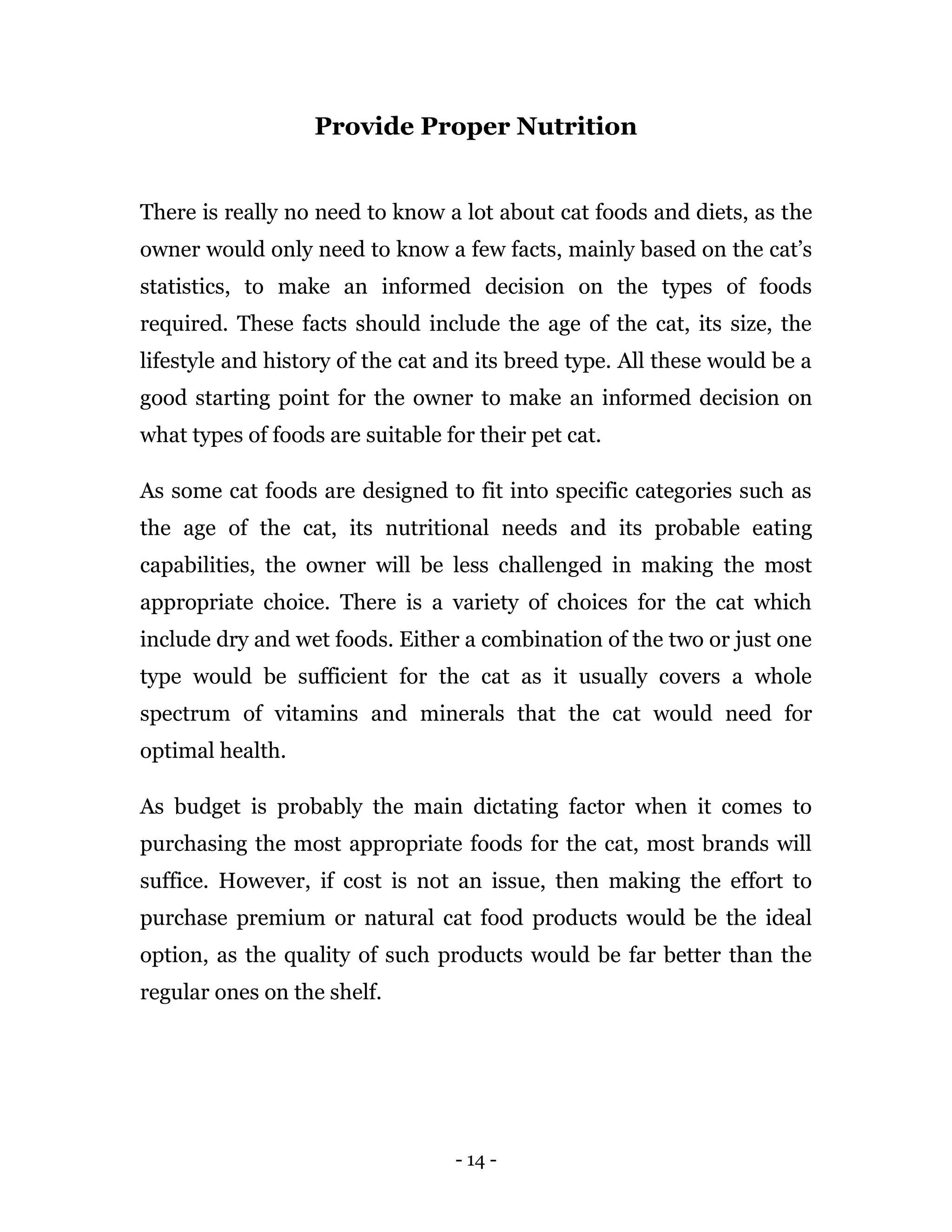 - 14 -
Provide Proper Nutrition
There is really no need to know a lot about cat foods and diets, as the
owner would only need to know a few facts, mainly based on the cat’s
statistics, to make an informed decision on the types of foods
required. These facts should include the age of the cat, its size, the
lifestyle and history of the cat and its breed type. All these would be a
good starting point for the owner to make an informed decision on
what types of foods are suitable for their pet cat.
As some cat foods are designed to fit into specific categories such as
the age of the cat, its nutritional needs and its probable eating
capabilities, the owner will be less challenged in making the most
appropriate choice. There is a variety of choices for the cat which
include dry and wet foods. Either a combination of the two or just one
type would be sufficient for the cat as it usually covers a whole
spectrum of vitamins and minerals that the cat would need for
optimal health.
As budget is probably the main dictating factor when it comes to
purchasing the most appropriate foods for the cat, most brands will
suffice. However, if cost is not an issue, then making the effort to
purchase premium or natural cat food products would be the ideal
option, as the quality of such products would be far better than the
regular ones on the shelf.
 