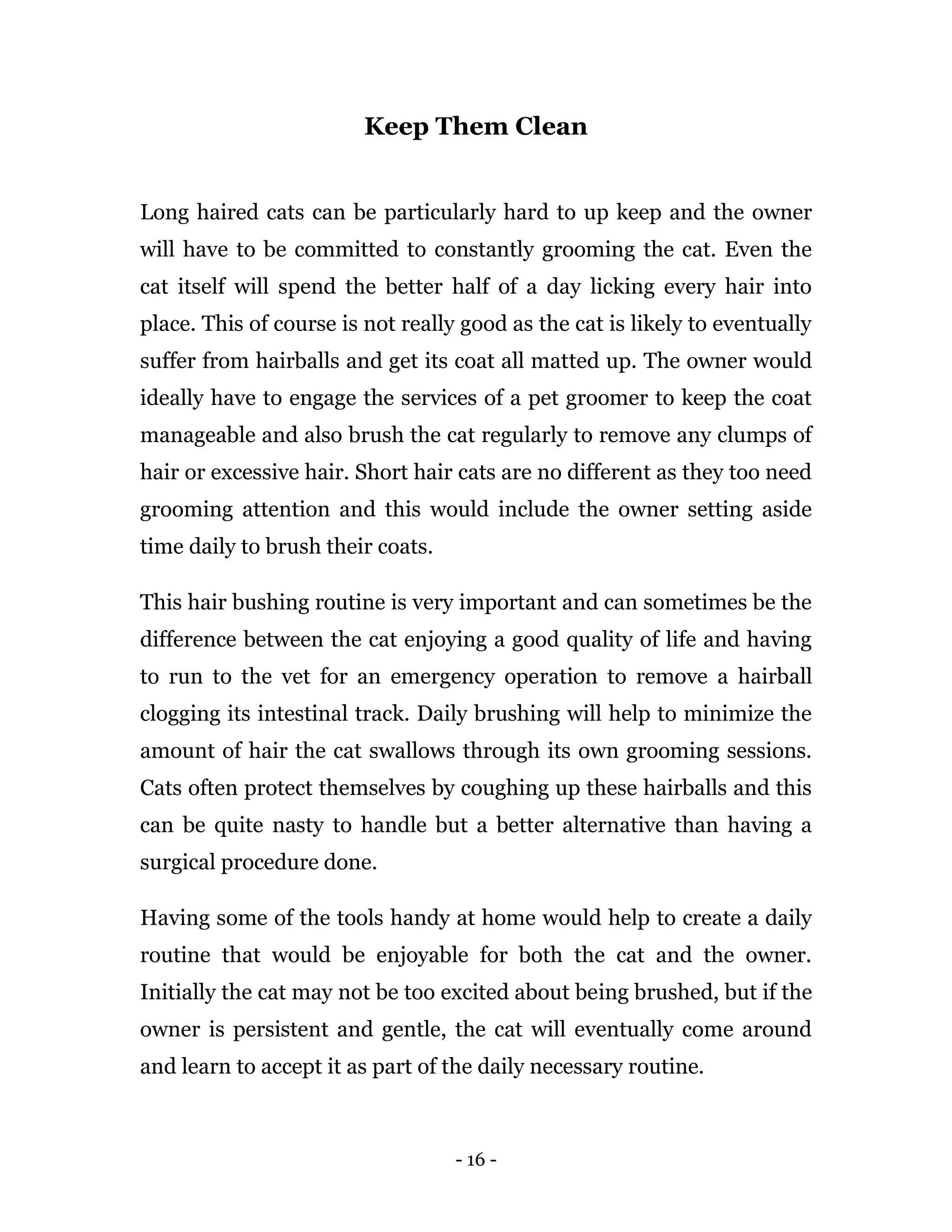 - 16 -
Keep Them Clean
Long haired cats can be particularly hard to up keep and the owner
will have to be committed to constantly grooming the cat. Even the
cat itself will spend the better half of a day licking every hair into
place. This of course is not really good as the cat is likely to eventually
suffer from hairballs and get its coat all matted up. The owner would
ideally have to engage the services of a pet groomer to keep the coat
manageable and also brush the cat regularly to remove any clumps of
hair or excessive hair. Short hair cats are no different as they too need
grooming attention and this would include the owner setting aside
time daily to brush their coats.
This hair bushing routine is very important and can sometimes be the
difference between the cat enjoying a good quality of life and having
to run to the vet for an emergency operation to remove a hairball
clogging its intestinal track. Daily brushing will help to minimize the
amount of hair the cat swallows through its own grooming sessions.
Cats often protect themselves by coughing up these hairballs and this
can be quite nasty to handle but a better alternative than having a
surgical procedure done.
Having some of the tools handy at home would help to create a daily
routine that would be enjoyable for both the cat and the owner.
Initially the cat may not be too excited about being brushed, but if the
owner is persistent and gentle, the cat will eventually come around
and learn to accept it as part of the daily necessary routine.
 