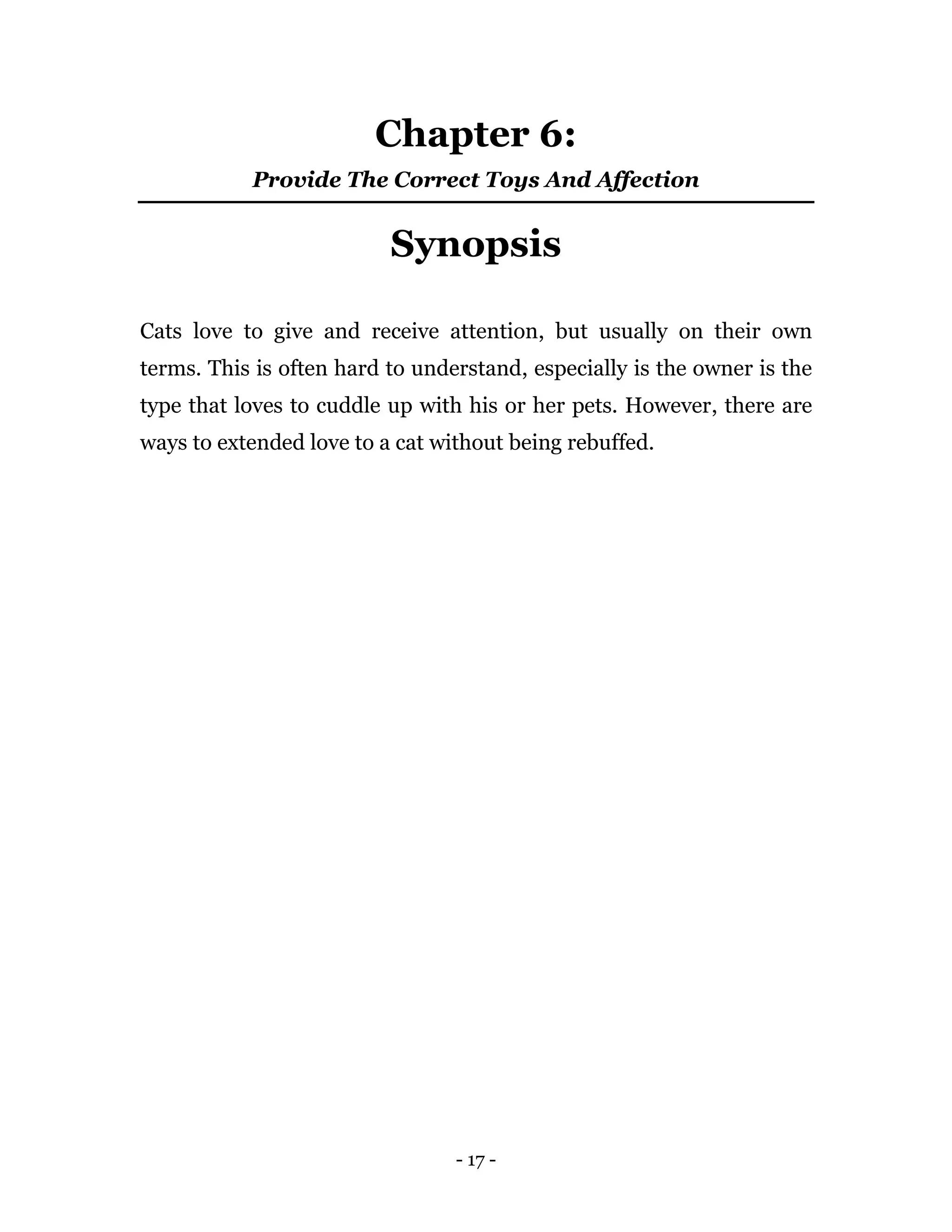 - 17 -
Chapter 6:
Provide The Correct Toys And Affection
Synopsis
Cats love to give and receive attention, but usually on their own
terms. This is often hard to understand, especially is the owner is the
type that loves to cuddle up with his or her pets. However, there are
ways to extended love to a cat without being rebuffed.
 
