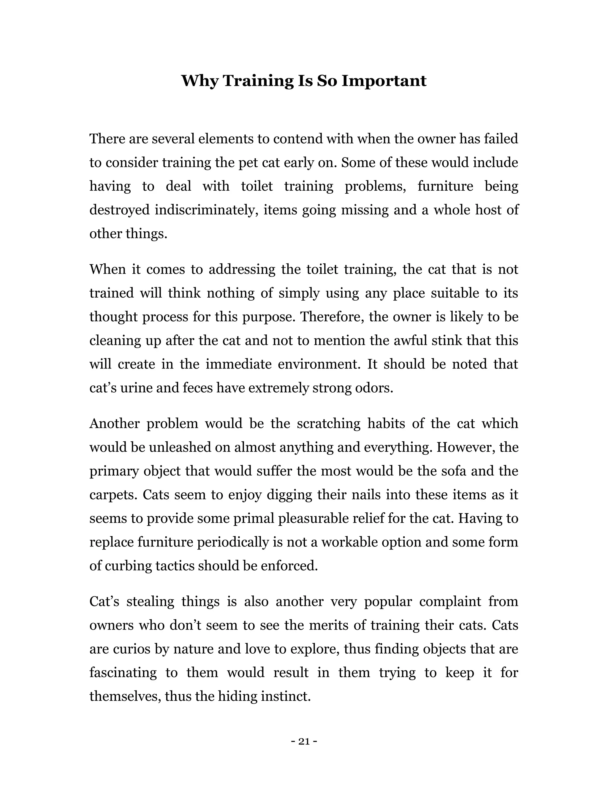 - 21 -
Why Training Is So Important
There are several elements to contend with when the owner has failed
to consider training the pet cat early on. Some of these would include
having to deal with toilet training problems, furniture being
destroyed indiscriminately, items going missing and a whole host of
other things.
When it comes to addressing the toilet training, the cat that is not
trained will think nothing of simply using any place suitable to its
thought process for this purpose. Therefore, the owner is likely to be
cleaning up after the cat and not to mention the awful stink that this
will create in the immediate environment. It should be noted that
cat’s urine and feces have extremely strong odors.
Another problem would be the scratching habits of the cat which
would be unleashed on almost anything and everything. However, the
primary object that would suffer the most would be the sofa and the
carpets. Cats seem to enjoy digging their nails into these items as it
seems to provide some primal pleasurable relief for the cat. Having to
replace furniture periodically is not a workable option and some form
of curbing tactics should be enforced.
Cat’s stealing things is also another very popular complaint from
owners who don’t seem to see the merits of training their cats. Cats
are curios by nature and love to explore, thus finding objects that are
fascinating to them would result in them trying to keep it for
themselves, thus the hiding instinct.
 