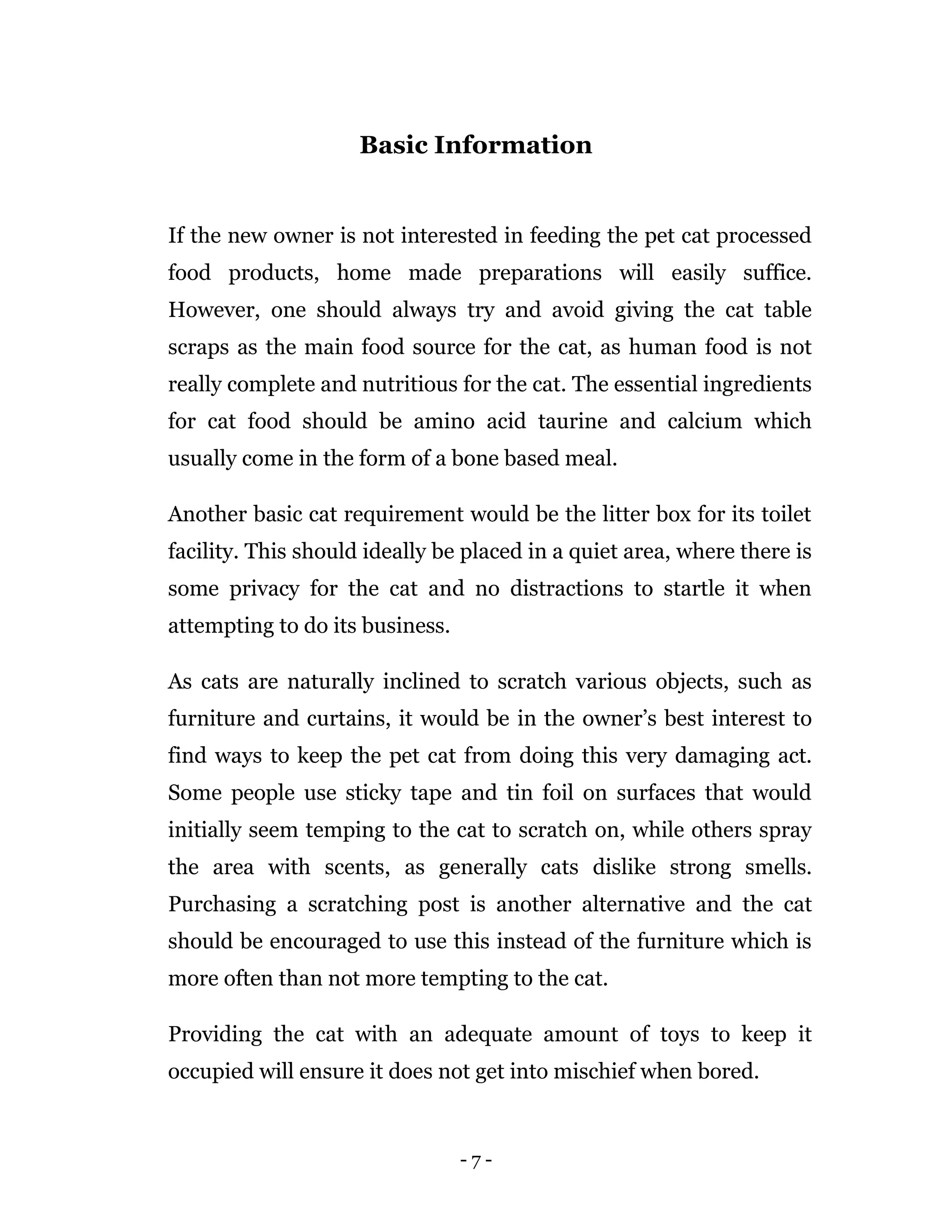 - 7 -
Basic Information
If the new owner is not interested in feeding the pet cat processed
food products, home made preparations will easily suffice.
However, one should always try and avoid giving the cat table
scraps as the main food source for the cat, as human food is not
really complete and nutritious for the cat. The essential ingredients
for cat food should be amino acid taurine and calcium which
usually come in the form of a bone based meal.
Another basic cat requirement would be the litter box for its toilet
facility. This should ideally be placed in a quiet area, where there is
some privacy for the cat and no distractions to startle it when
attempting to do its business.
As cats are naturally inclined to scratch various objects, such as
furniture and curtains, it would be in the owner’s best interest to
find ways to keep the pet cat from doing this very damaging act.
Some people use sticky tape and tin foil on surfaces that would
initially seem temping to the cat to scratch on, while others spray
the area with scents, as generally cats dislike strong smells.
Purchasing a scratching post is another alternative and the cat
should be encouraged to use this instead of the furniture which is
more often than not more tempting to the cat.
Providing the cat with an adequate amount of toys to keep it
occupied will ensure it does not get into mischief when bored.
 