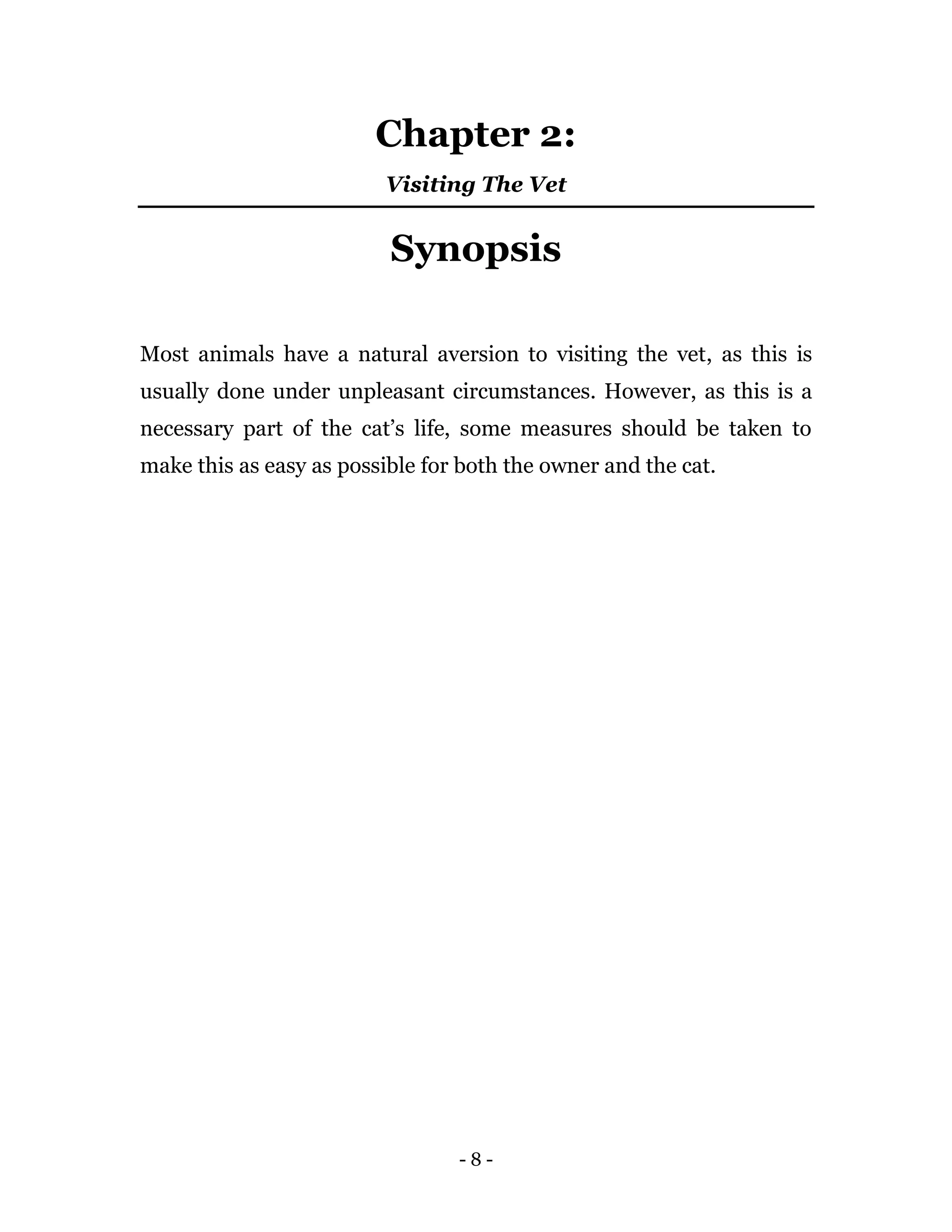 - 8 -
Chapter 2:
Visiting The Vet
Synopsis
Most animals have a natural aversion to visiting the vet, as this is
usually done under unpleasant circumstances. However, as this is a
necessary part of the cat’s life, some measures should be taken to
make this as easy as possible for both the owner and the cat.
 