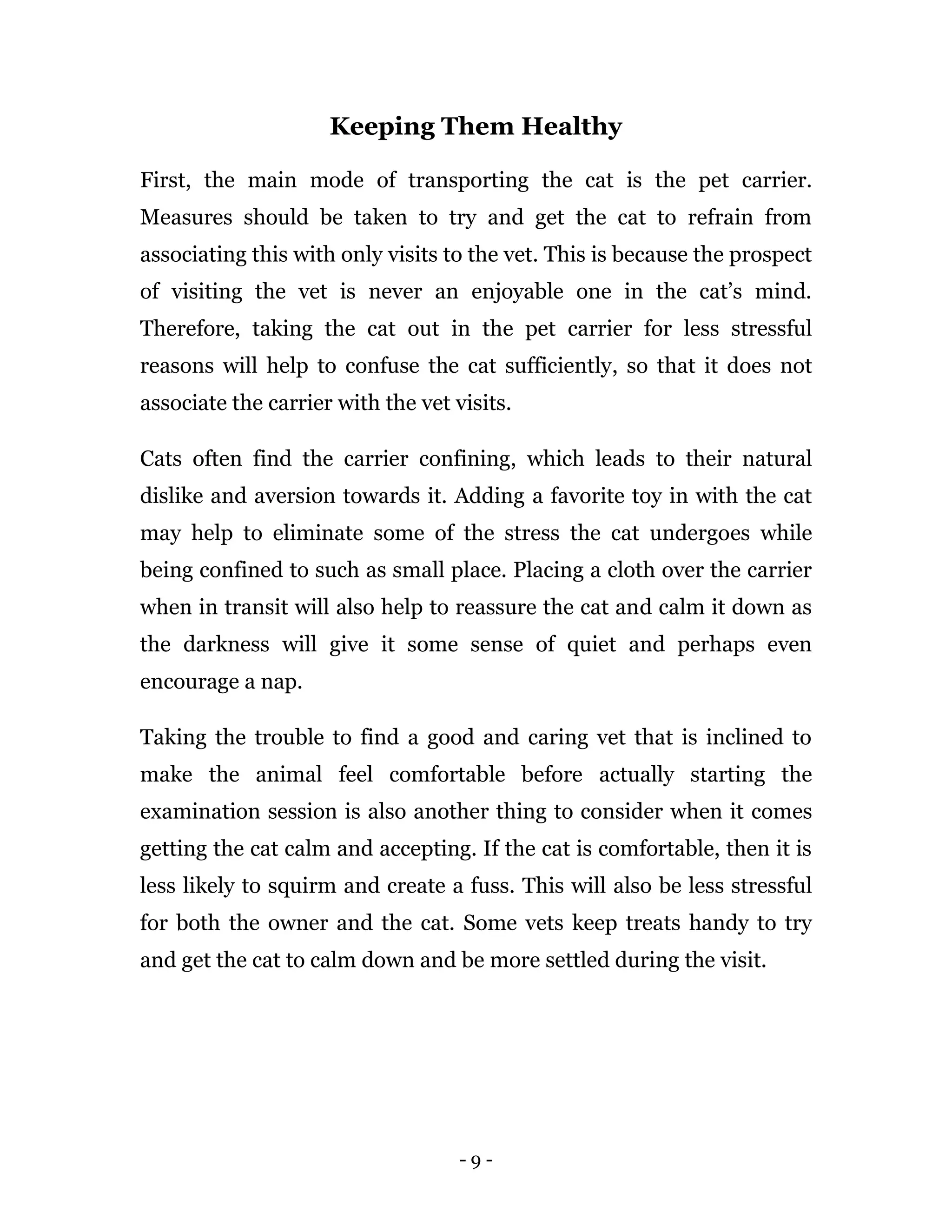 - 9 -
Keeping Them Healthy
First, the main mode of transporting the cat is the pet carrier.
Measures should be taken to try and get the cat to refrain from
associating this with only visits to the vet. This is because the prospect
of visiting the vet is never an enjoyable one in the cat’s mind.
Therefore, taking the cat out in the pet carrier for less stressful
reasons will help to confuse the cat sufficiently, so that it does not
associate the carrier with the vet visits.
Cats often find the carrier confining, which leads to their natural
dislike and aversion towards it. Adding a favorite toy in with the cat
may help to eliminate some of the stress the cat undergoes while
being confined to such as small place. Placing a cloth over the carrier
when in transit will also help to reassure the cat and calm it down as
the darkness will give it some sense of quiet and perhaps even
encourage a nap.
Taking the trouble to find a good and caring vet that is inclined to
make the animal feel comfortable before actually starting the
examination session is also another thing to consider when it comes
getting the cat calm and accepting. If the cat is comfortable, then it is
less likely to squirm and create a fuss. This will also be less stressful
for both the owner and the cat. Some vets keep treats handy to try
and get the cat to calm down and be more settled during the visit.
 