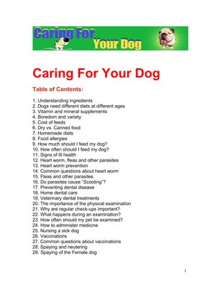 Caring For Your Dog
Table of Contents:
1. Understanding ingredients
2. Dogs need different diets at different ages
3. Vitamin and mineral supplements
4. Boredom and variety
5. Cost of feeds
6. Dry vs. Canned food
7. Homemade diets
8. Food allergies
9. How much should I feed my dog?
10. How often should I feed my dog?
11. Signs of Ill health
12. Heart worm, fleas and other parasites
13. Heart worm prevention
14. Common questions about heart worm
15. Fleas and other parasites
16. Do parasites cause “Scooting”?
17. Preventing dental disease
18. Home dental care
19. Veterinary dental treatments
20. The importance of the physical examination
21. Why are regular check-ups important?
22. What happens during an examination?
23. How often should my pet be examined?
24. How to administer medicine
25. Nursing a sick dog
26. Vaccinations
27. Common questions about vaccinations
28. Spaying and neutering
29. Spaying of the Female dog


                                                 1
 