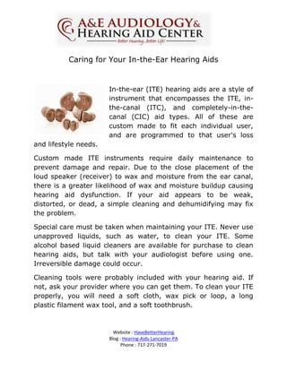 Caring for Your In-the-Ear Hearing Aids


                       In-the-ear (ITE) hearing aids are a style of
                       instrument that encompasses the ITE, in-
                       the-canal (ITC), and completely-in-the-
                       canal (CIC) aid types. All of these are
                       custom made to fit each individual user,
                       and are programmed to that user's loss
and lifestyle needs.

Custom made ITE instruments require daily maintenance to
prevent damage and repair. Due to the close placement of the
loud speaker (receiver) to wax and moisture from the ear canal,
there is a greater likelihood of wax and moisture buildup causing
hearing aid dysfunction. If your aid appears to be weak,
distorted, or dead, a simple cleaning and dehumidifying may fix
the problem.

Special care must be taken when maintaining your ITE. Never use
unapproved liquids, such as water, to clean your ITE. Some
alcohol based liquid cleaners are available for purchase to clean
hearing aids, but talk with your audiologist before using one.
Irreversible damage could occur.

Cleaning tools were probably included with your hearing aid. If
not, ask your provider where you can get them. To clean your ITE
properly, you will need a soft cloth, wax pick or loop, a long
plastic filament wax tool, and a soft toothbrush.



                         Website : HaveBetterHearing
                       Blog : Hearing-Aids-Lancaster-PA
                             Phone : 717-271-7019
 