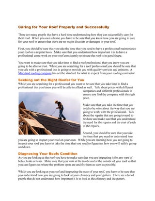 Caring for Your Roof Properly and Successfully

There are many people that have a hard time understanding how they can successfully care for
their roof. When you own a home you have to be sure that you know how you are going to care
for your roof to ensure that there are no major disasters or damages to your roof.

First, you should be sure that you take the time that you need to have a professional maintenance
your roof on a regular basis. Make sure that you understand how important it is to have a
professional come work on your roof consistently to ensure the roof is in good shape.

You want to make sure that you take time to find a roof professional that you know you are
going to be able to trust. While you are searching for a roof professional you should be sure that
you talk with a professional that is going to provide you with quality services and opinions. A
Maryland roofing company has set the standard for what to expect from your roofing contractor.

Seeking out the Right Roofer for You
While you are searching for a professional you want to be sure that you take time to find a
professional that you know you will be able to afford as well. Talk about prices with different
                                                     companies and different professionals to
                                                     ensure you find the company with the right
                                                     price.

                                                      Make sure that you take the time that you
                                                      need to be wise about the way that you are
                                                      going to work with the professional. Talk
                                                      about the repairs that are going to need to
                                                      be done and make sure that you understand
                                                      the need for the repairs and the cost of each
                                                      of the repairs.

                                                      Second, you should be sure that you take
                                                      the time that you need to understand how
you are going to inspect your roof on your own. While you are learning how you are going to
inspect your roof you have to take the time that you need to figure out how you will safely get up
and down.

Diagnosing Your Roofs Condition
As you are looking at the roof you have to make sure that you are inspecting it for any type of
holes, leaks or tears. Make sure that you look at the inside and at the outside of your roof so that
you can figure out where the problem spots are and fix them as soon as possible.

While you are looking at you roof and inspecting the state of your roof, you have to be sure that
you understand how you are going to look at your chimney and your gutters. There are a lot of
people that do not understand how important it is to look at the chimney and the gutters.
 