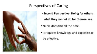 Perspectives of Caring
• Second Perspective: Doing for others
what they cannot do for themselves.
Nurse does this all the time.
It requires knowledge and expertise to
be effective.
 