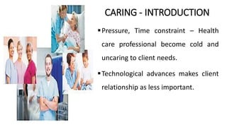 CARING - INTRODUCTION
Pressure, Time constraint – Health
care professional become cold and
uncaring to client needs.
Technological advances makes client
relationship as less important.
 