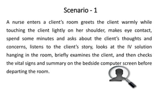 Scenario - 1
A nurse enters a client’s room greets the client warmly while
touching the client lightly on her shoulder, makes eye contact,
spend some minutes and asks about the client’s thoughts and
concerns, listens to the client’s story, looks at the IV solution
hanging in the room, briefly examines the client, and then checks
the vital signs and summary on the bedside computer screen before
departing the room.
 