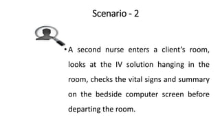 Scenario - 2
•A second nurse enters a client’s room,
looks at the IV solution hanging in the
room, checks the vital signs and summary
on the bedside computer screen before
departing the room.
 