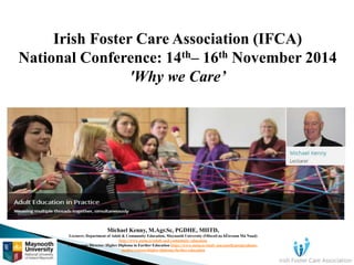 Irish Foster Care Association (IFCA) 
National Conference: 14th– 16th November 2014 
'Why we Care’ 
Michael Kenny, M.Agr.Sc, PGDHE, MIITD, 
Lecturer, Department of Adult & Community Education, Maynooth University (Ollscoil na hÉireann Má Nuad) 
http://www.nuim.ie/adult-and-community-education 
Programme Director: Higher Diploma in Further Education https://www.nuim.ie/study-maynooth/postgraduate-studies/ 
courses/higher-diploma-further-education 
 