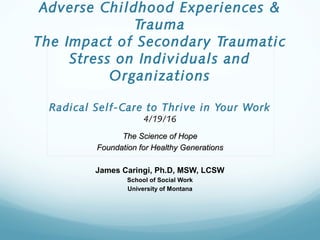 Adverse Childhood Experiences &
Trauma
The Impact of Secondary Traumatic
Stress on Individuals and
Organizations
Radical Self-Care to Thrive in Your Work
4/19/16
The Science of HopeThe Science of Hope
Foundation for Healthy GenerationsFoundation for Healthy Generations
James Caringi, Ph.D, MSW, LCSW
School of Social Work
University of Montana
 