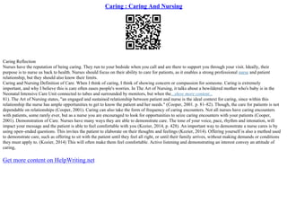 Caring : Caring And Nursing
Caring Reflection
Nurses have the reputation of being caring. They run to your bedside when you call and are there to support you through your visit. Ideally, their
purpose is to nurse us back to health. Nurses should focus on their ability to care for patients, as it enables a strong professional nurse and patient
relationship, but they should also know their limits.
Caring and Nursing Definition of Care. When I think of caring, I think of showing concern or compassion for someone. Caring is extremely
important, and why I believe this is care often eases people's worries. In The Art of Nursing, it talks about a bewildered mother who's baby is in the
Neonatal Intensive Care Unit connected to tubes and surrounded by monitors, but when the...show more content...
81). The Art of Nursing states, "an engaged and sustained relationship between patient and nurse is the ideal context for caring, since within this
relationship the nurse has ample opportunities to get to know the patient and her needs." (Cooper, 2001. p. 81–82). Though, the care for patients is not
dependable on relationships (Cooper, 2001). Caring can also take the form of frequency of caring encounters. Not all nurses have caring encounters
with patients, some rarely ever, but as a nurse you are encouraged to look for opportunities to seize caring encounters with your patients (Cooper,
2001). Demonstration of Care. Nurses have many ways they are able to demonstrate care. The tone of your voice, pace, rhythm and intonation, will
impact your message and the patient is able to feel comfortable with you (Kozier, 2014, p. 428). An important way to demonstrate a nurse cares is by
using open–ended questions. This invites the patient to elaborate on their thoughts and feelings (Kozier, 2014). Offering yourself is also a method used
to demonstrate care, such as offering to sit with the patient until they feel all right, or until their family arrives, without making demands or conditions
they must apply to. (Kozier, 2014) This will often make them feel comfortable. Active listening and demonstrating an interest convey an attitude of
caring,
Get more content on HelpWriting.net
 