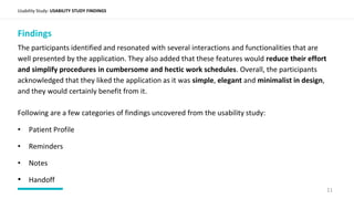 Usability Study: USABILITY STUDY FINDINGS
Findings
The participants identified and resonated with several interactions and functionalities that are
well presented by the application. They also added that these features would reduce their effort
and simplify procedures in cumbersome and hectic work schedules. Overall, the participants
acknowledged that they liked the application as it was simple, elegant and minimalist in design,
and they would certainly benefit from it.
Following are a few categories of findings uncovered from the usability study:
• Patient Profile
• Reminders
• Notes
• Handoff
11
 