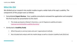 Usability Study: PROCESS
What We Did
We divided up our research into smaller studies to gain a wider look at the app’s usability. The
components of this project were as follows:
• Consolidated Expert Review: Four usability consultants reviewed the application and compiled
the final results for presentation to the client
• This study was based on Nielsen’s Heuristics, a set of 10 general usability principles -
nngroup.com/articles/ten-usability-heuristics/
• Conducted a Usability Study
• Which focused on common tasks and users’ organizational methods
• Also included task analysis with the mobile design as well as a System Usability Scale (SUS) test
3
 