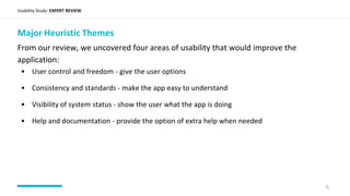 Usability Study: EXPERT REVIEW
Major Heuristic Themes
From our review, we uncovered four areas of usability that would improve the
application:
5
• User control and freedom - give the user options
• Consistency and standards - make the app easy to understand
• Visibility of system status - show the user what the app is doing
• Help and documentation - provide the option of extra help when needed
 