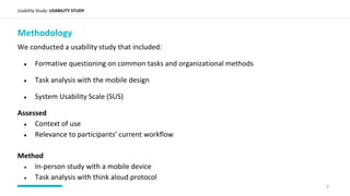 Usability Study: USABILITY STUDY
Methodology
We conducted a usability study that included:
● Formative questioning on common tasks and organizational methods
● Task analysis with the mobile design
● System Usability Scale (SUS)
Assessed
● Context of use
● Relevance to participants’ current workflow
Method
● In-person study with a mobile device
● Task analysis with think aloud protocol
7
 