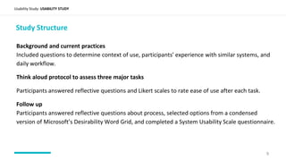 Background and current practices
Included questions to determine context of use, participants’ experience with similar systems, and
daily workflow.
Think aloud protocol to assess three major tasks
Participants answered reflective questions and Likert scales to rate ease of use after each task.
Follow up
Participants answered reflective questions about process, selected options from a condensed
version of Microsoft’s Desirability Word Grid, and completed a System Usability Scale questionnaire.
Usability Study: USABILITY STUDY
Study Structure
9
 