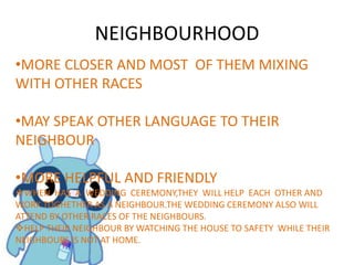 NEIGHBOURHOOD
•MORE CLOSER AND MOST OF THEM MIXING
WITH OTHER RACES
•MAY SPEAK OTHER LANGUAGE TO THEIR
NEIGHBOUR
•MORE HELPFUL AND FRIENDLY
WHEN HAS A WEDDING CEREMONY,THEY WILL HELP EACH OTHER AND
WORK TOGHETHER AS A NEIGHBOUR.THE WEDDING CEREMONY ALSO WILL
ATTEND BY OTHER RACES OF THE NEIGHBOURS.
HELP THEIR NEIGHBOUR BY WATCHING THE HOUSE TO SAFETY WHILE THEIR
NEIGHBOURS IS NOT AT HOME.
 